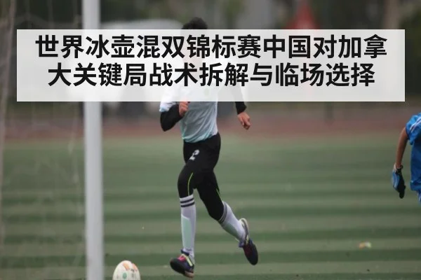 世界冰壶混双锦标赛中国对加拿大关键局战术拆解与临场选择